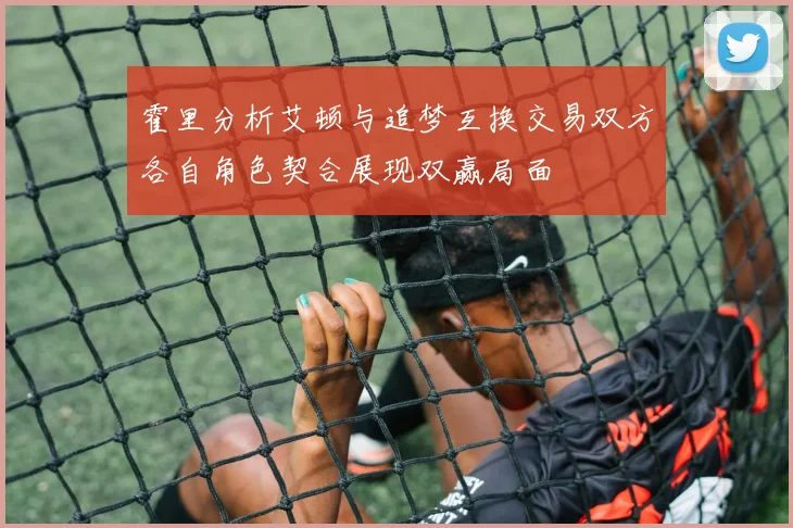 霍里分析艾顿与追梦互换交易双方各自角色契合展现双赢局面