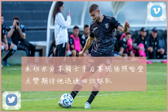 米切尔分享骑士季后赛现场照哈登点赞期待他迅速回归球队