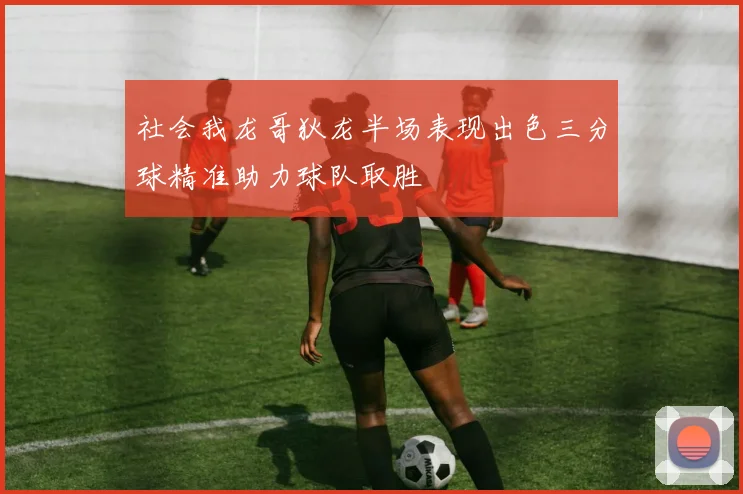 社会我龙哥狄龙半场表现出色三分球精准助力球队取胜