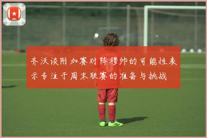 齐沃谈附加赛对阵穆帅的可能性表示专注于周末联赛的准备与挑战