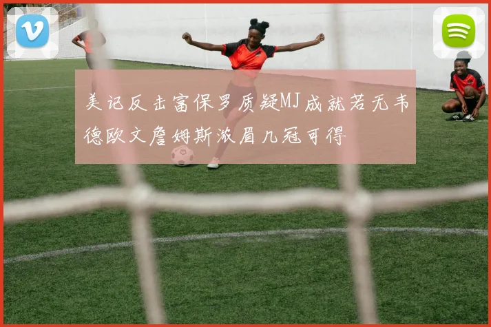 美记反击富保罗质疑MJ成就若无韦德欧文詹姆斯浓眉几冠可得