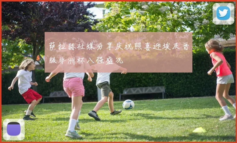 萨拉赫社媒分享庆祝照喜迎埃及晋级非洲杯八强盛况