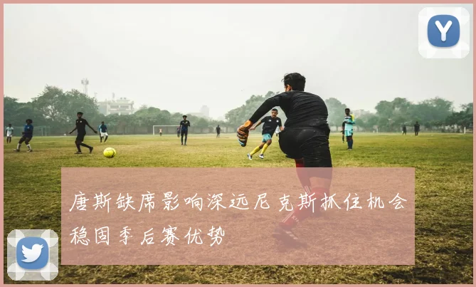 唐斯缺席影响深远尼克斯抓住机会稳固季后赛优势