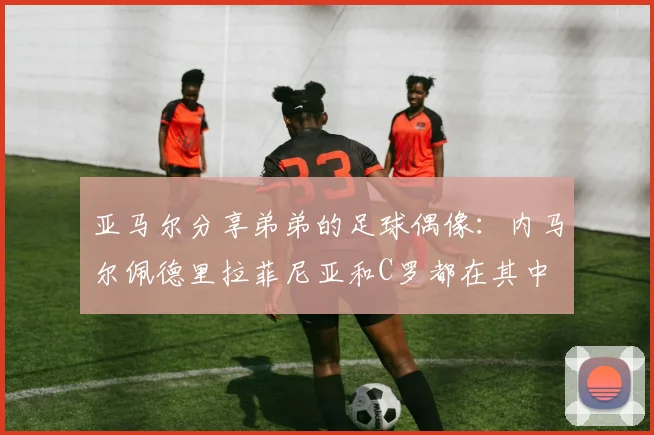 亚马尔分享弟弟的足球偶像：内马尔佩德里拉菲尼亚和C罗都在其中
