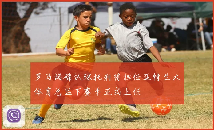 罗马诺确认琼托利将担任亚特兰大体育总监下赛季正式上任