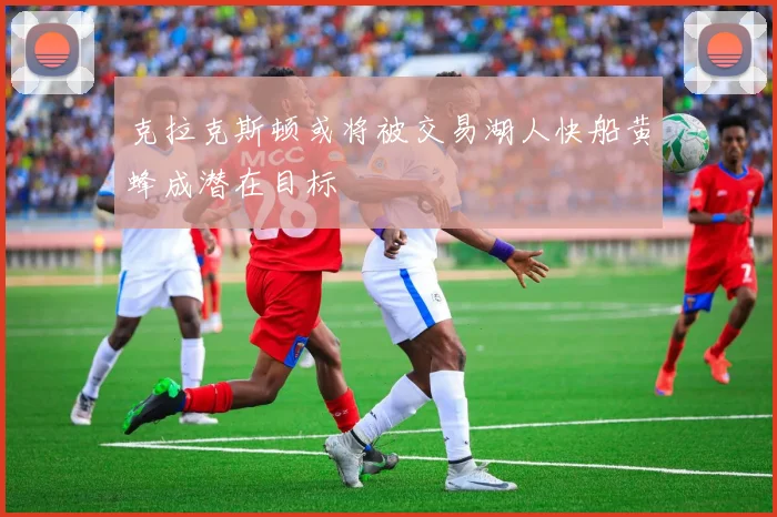 克拉克斯顿或将被交易湖人快船黄蜂成潜在目标