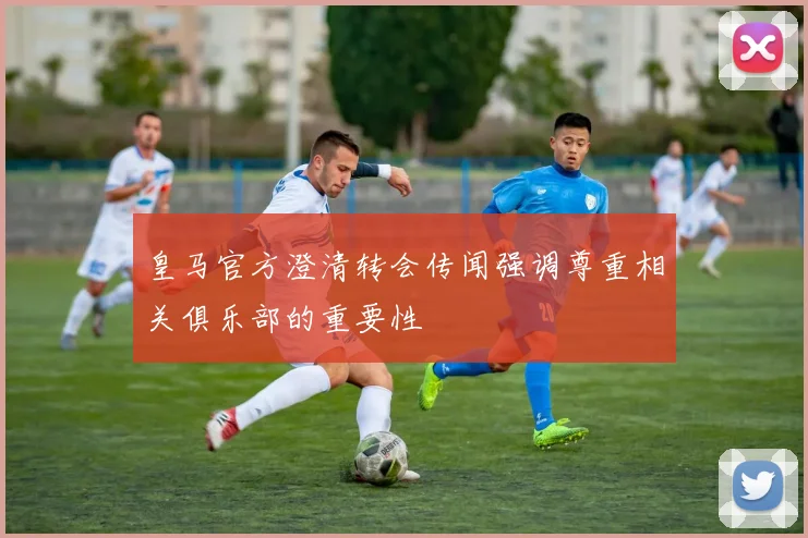 皇马官方澄清转会传闻强调尊重相关俱乐部的重要性