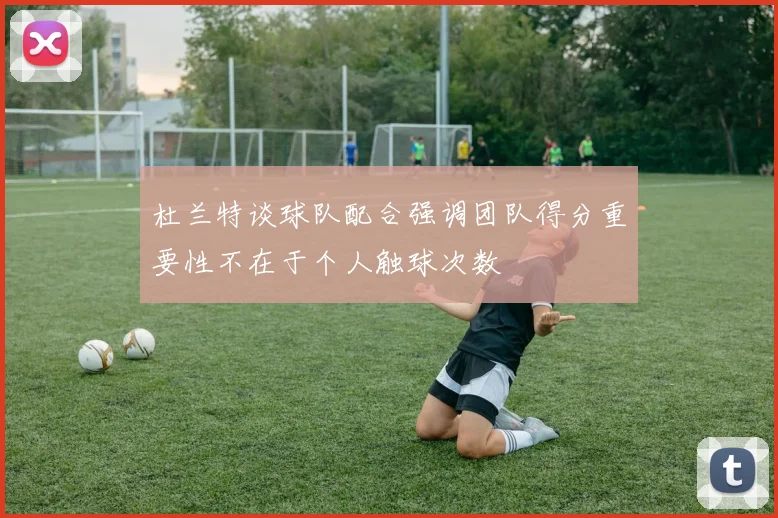 杜兰特谈球队配合强调团队得分重要性不在于个人触球次数