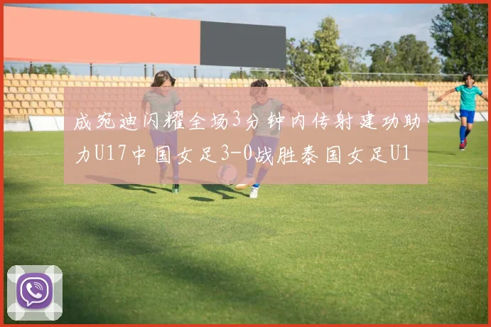成宛迪闪耀全场3分钟内传射建功助力U17中国女足3-0战胜泰国女足U17