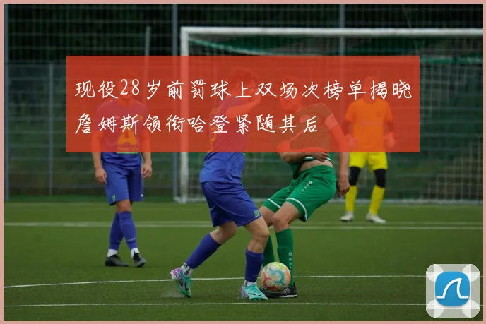 现役28岁前罚球上双场次榜单揭晓詹姆斯领衔哈登紧随其后