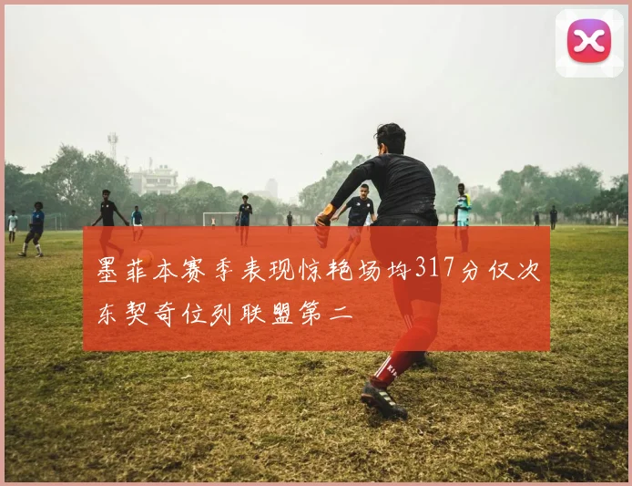 墨菲本赛季表现惊艳场均317分仅次东契奇位列联盟第二
