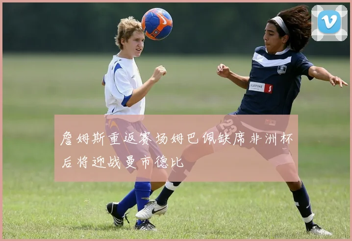 詹姆斯重返赛场姆巴佩缺席非洲杯后将迎战曼市德比