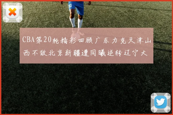 CBA第20轮精彩回顾广东力克天津山西不敌北京新疆遭同曦逆转辽宁大胜四川