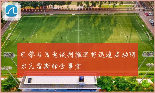 巴黎与马竞谈判推迟将迅速启动阿尔瓦雷斯转会事宜