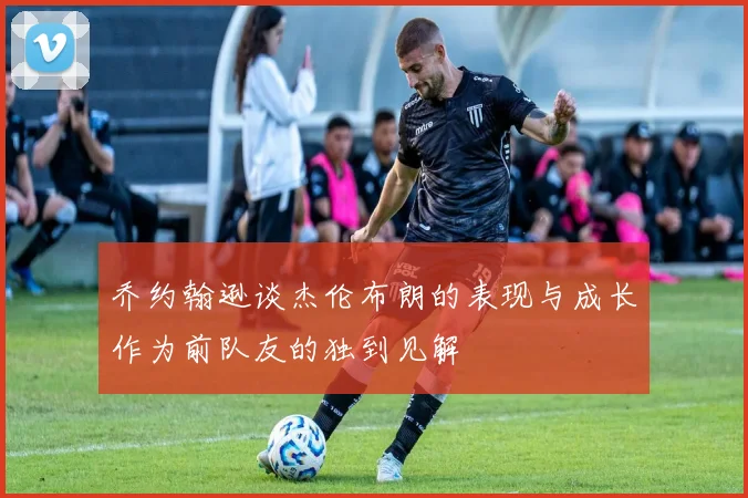 乔约翰逊谈杰伦布朗的表现与成长作为前队友的独到见解