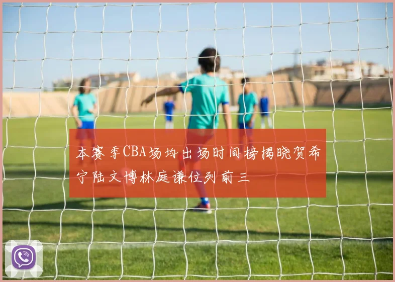 本赛季CBA场均出场时间榜揭晓贺希宁陆文博林庭谦位列前三